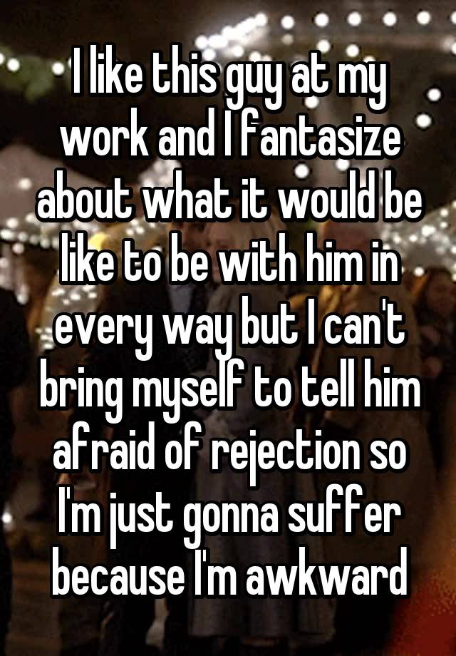 I like this guy at my work and I fantasize about what it would be like to be with him in every way but I can't bring myself to tell him afraid of rejection so I'm just gonna suffer because I'm awkward