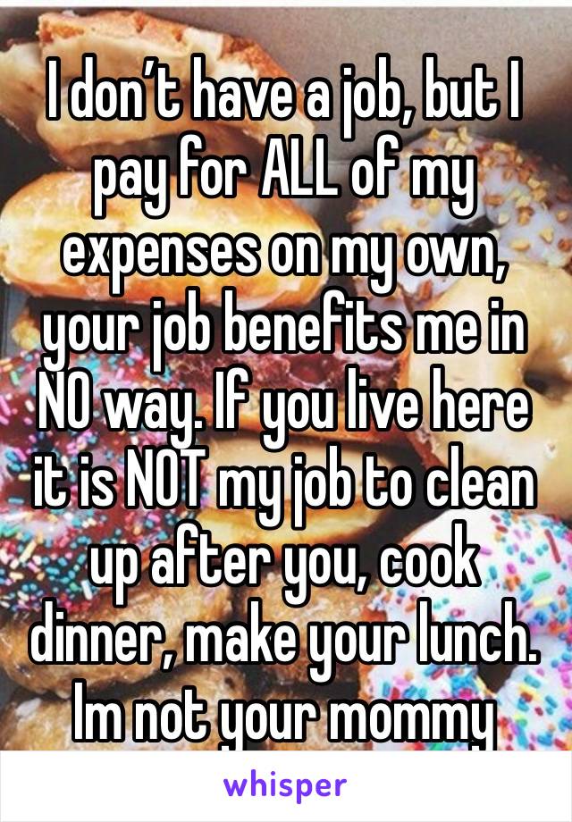 I don’t have a job, but I pay for ALL of my expenses on my own, your job benefits me in NO way. If you live here it is NOT my job to clean up after you, cook dinner, make your lunch. Im not your mommy