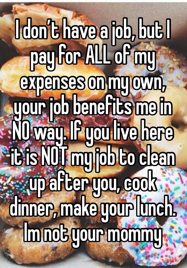 I don’t have a job, but I pay for ALL of my expenses on my own, your job benefits me in NO way. If you live here it is NOT my job to clean up after you, cook dinner, make your lunch. Im not your mommy