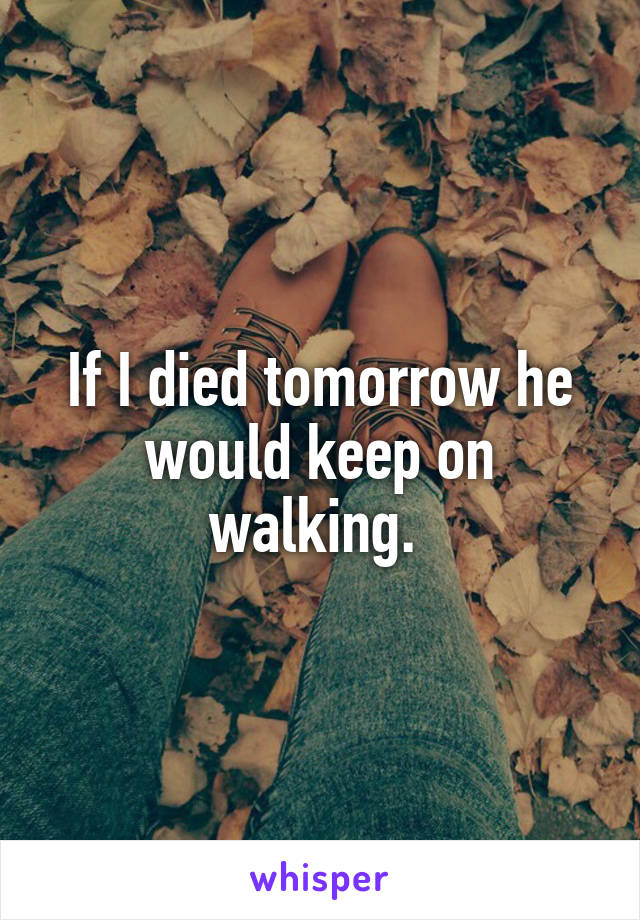 If I died tomorrow he would keep on walking. 