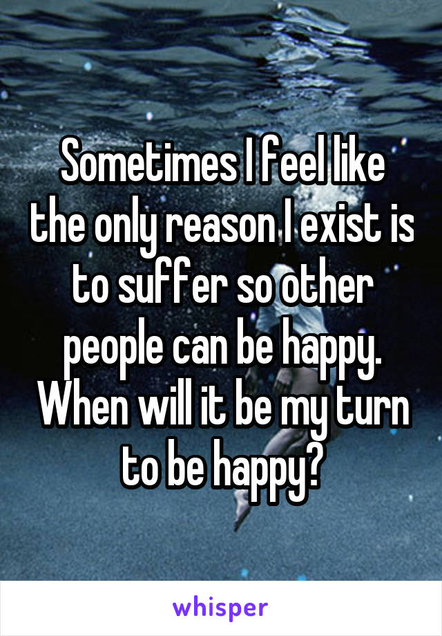 Sometimes I feel like the only reason I exist is to suffer so other people can be happy. When will it be my turn to be happy?