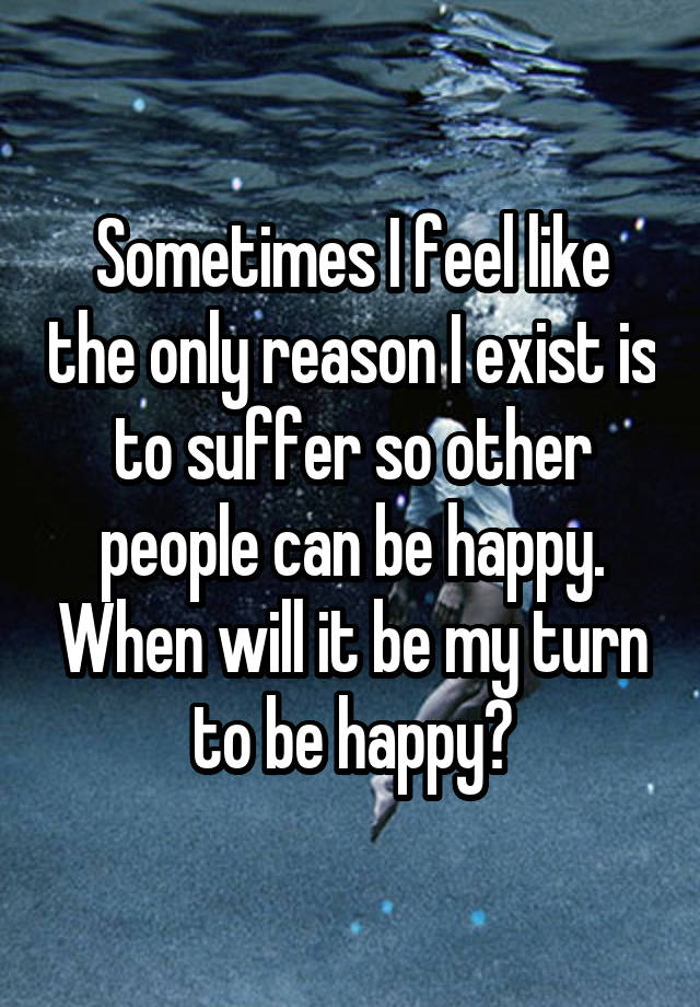 Sometimes I feel like the only reason I exist is to suffer so other people can be happy. When will it be my turn to be happy?