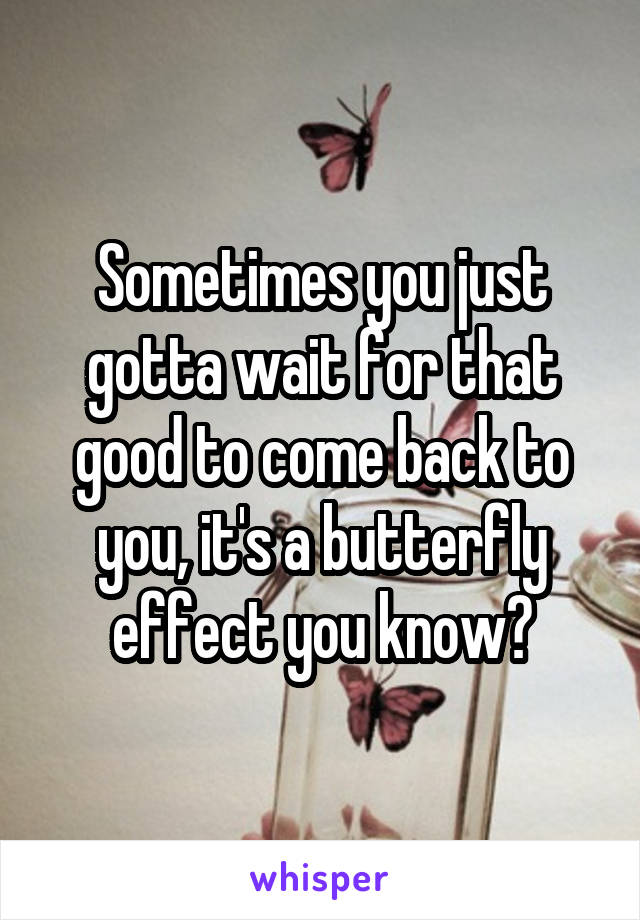 Sometimes you just gotta wait for that good to come back to you, it's a butterfly effect you know?