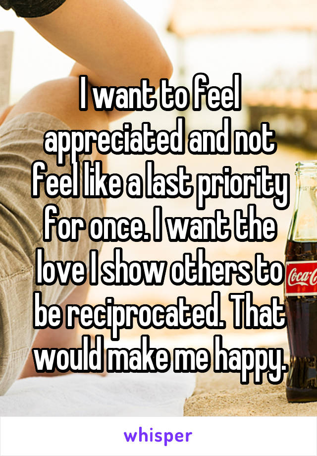 I want to feel appreciated and not feel like a last priority for once. I want the love I show others to be reciprocated. That would make me happy.