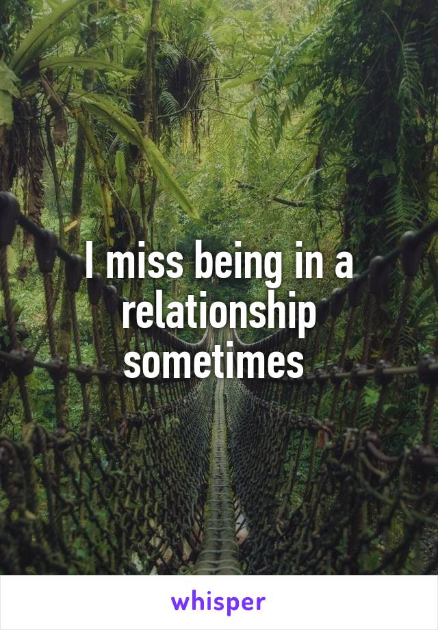 I miss being in a relationship sometimes 