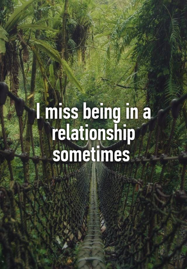 I miss being in a relationship sometimes 