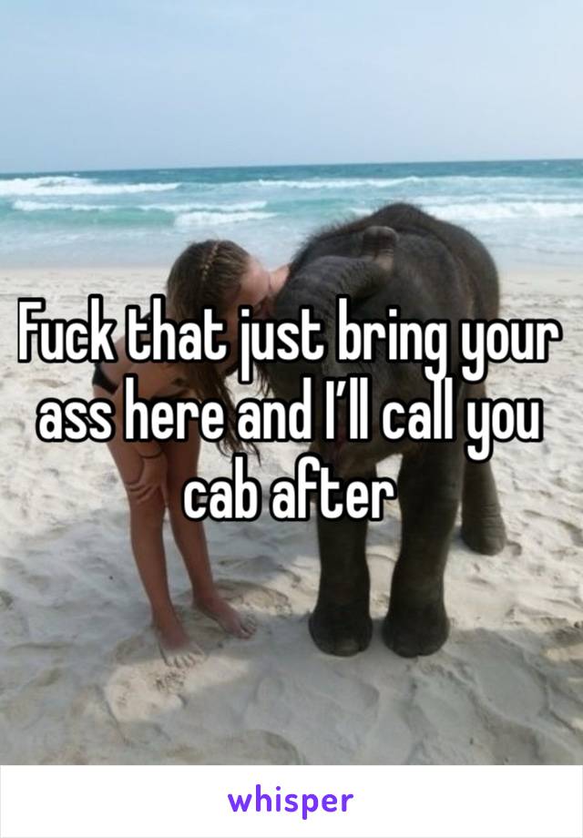 Fuck that just bring your ass here and I’ll call you cab after