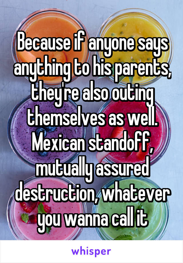 Because if anyone says anything to his parents, they're also outing themselves as well. Mexican standoff, mutually assured destruction, whatever you wanna call it