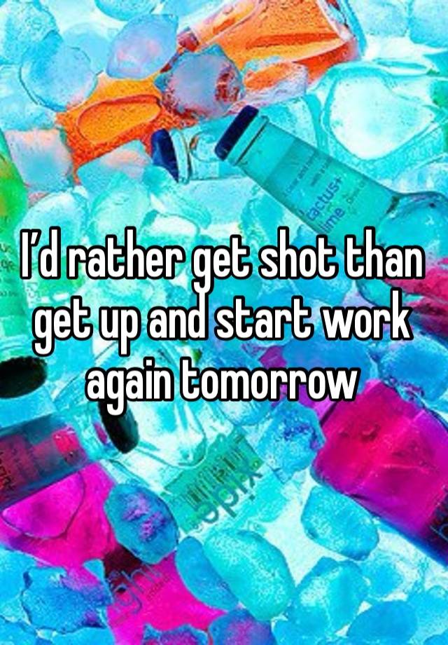 I’d rather get shot than get up and start work again tomorrow 