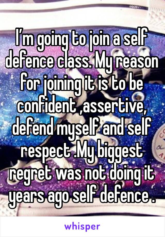 I’m going to join a self defence class. My reason for joining it is to be confident ,assertive, defend myself and self respect .My biggest regret was not doing it years ago self defence .