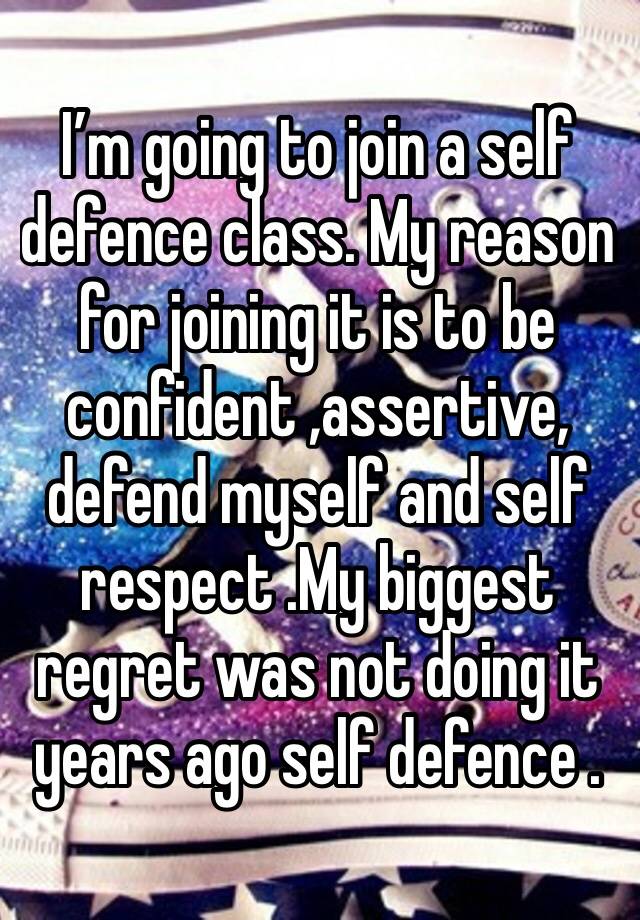 I’m going to join a self defence class. My reason for joining it is to be confident ,assertive, defend myself and self respect .My biggest regret was not doing it years ago self defence .