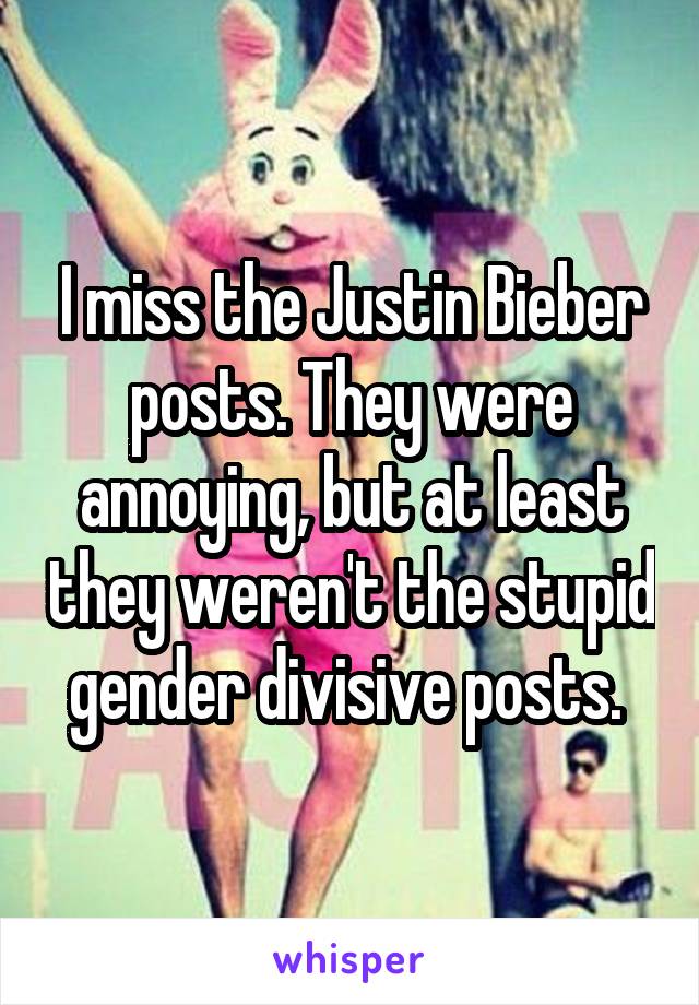 I miss the Justin Bieber posts. They were annoying, but at least they weren't the stupid gender divisive posts. 