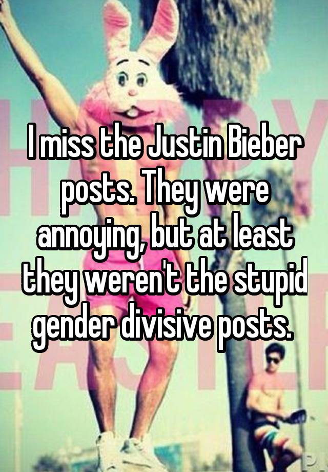 I miss the Justin Bieber posts. They were annoying, but at least they weren't the stupid gender divisive posts. 