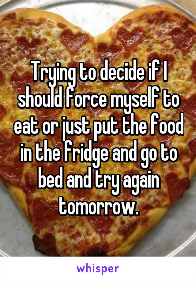 Trying to decide if I should force myself to eat or just put the food in the fridge and go to bed and try again tomorrow.