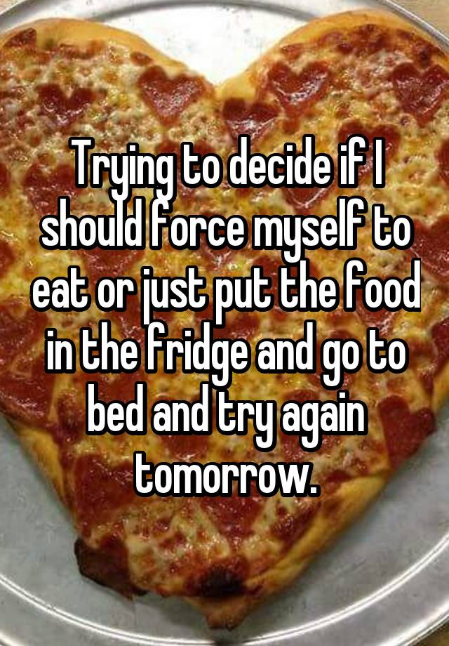 Trying to decide if I should force myself to eat or just put the food in the fridge and go to bed and try again tomorrow.