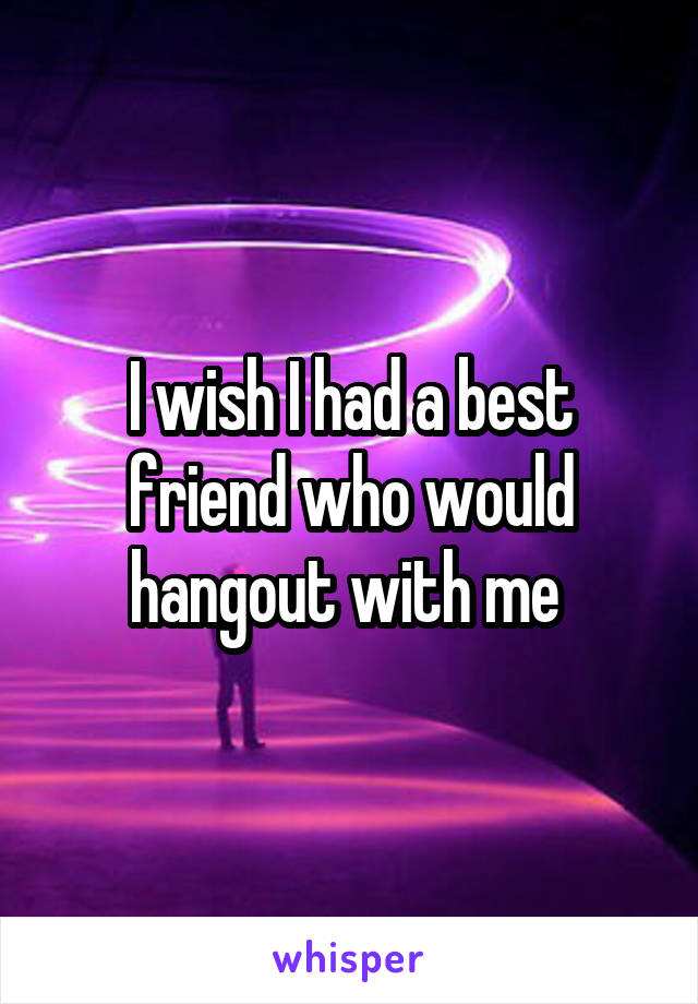 I wish I had a best friend who would hangout with me 