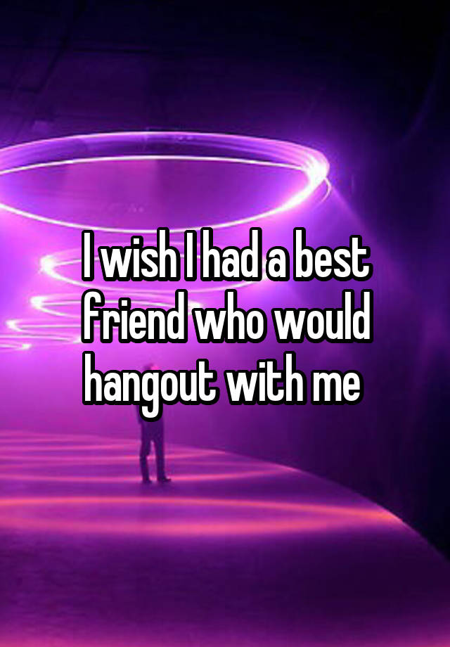 I wish I had a best friend who would hangout with me 