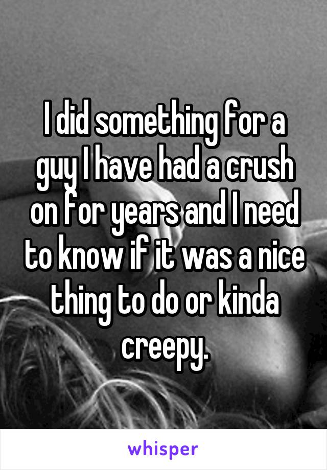 I did something for a guy I have had a crush on for years and I need to know if it was a nice thing to do or kinda creepy.