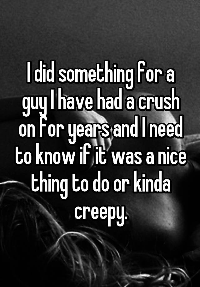 I did something for a guy I have had a crush on for years and I need to know if it was a nice thing to do or kinda creepy.