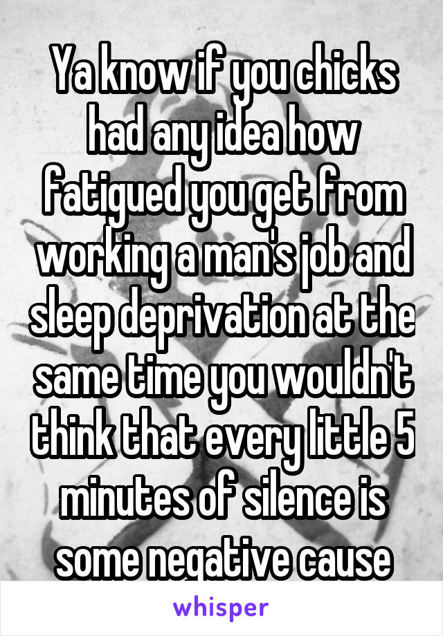 Ya know if you chicks had any idea how fatigued you get from working a man's job and sleep deprivation at the same time you wouldn't think that every little 5 minutes of silence is some negative cause