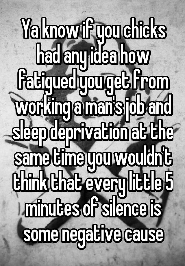 Ya know if you chicks had any idea how fatigued you get from working a man's job and sleep deprivation at the same time you wouldn't think that every little 5 minutes of silence is some negative cause