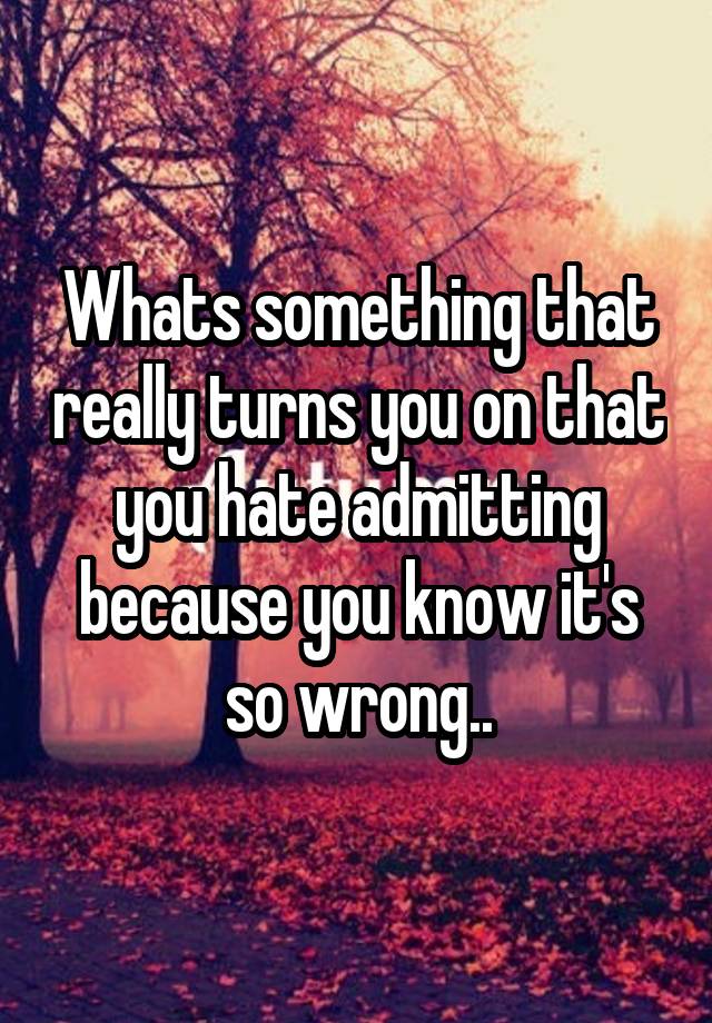 Whats something that really turns you on that you hate admitting because you know it's so wrong..