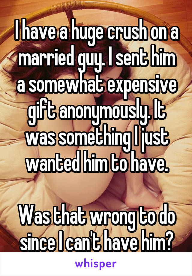 I have a huge crush on a married guy. I sent him a somewhat expensive gift anonymously. It was something I just wanted him to have.

Was that wrong to do since I can't have him?