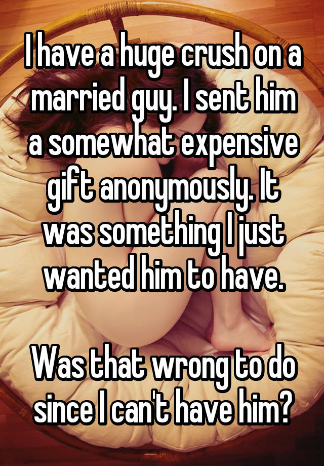 I have a huge crush on a married guy. I sent him a somewhat expensive gift anonymously. It was something I just wanted him to have.

Was that wrong to do since I can't have him?