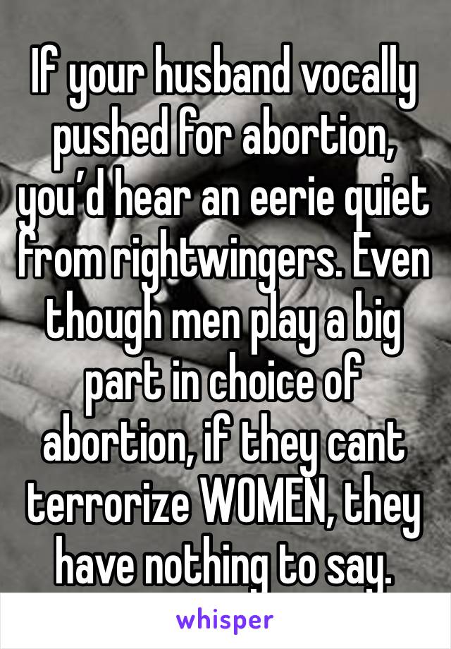 If your husband vocally pushed for abortion, you’d hear an eerie quiet from rightwingers. Even though men play a big part in choice of abortion, if they cant terrorize WOMEN, they have nothing to say.