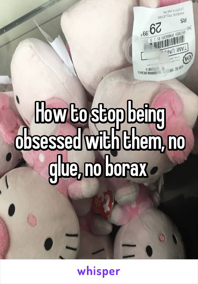 How to stop being obsessed with them, no glue, no borax 