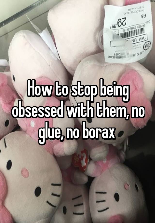 How to stop being obsessed with them, no glue, no borax 