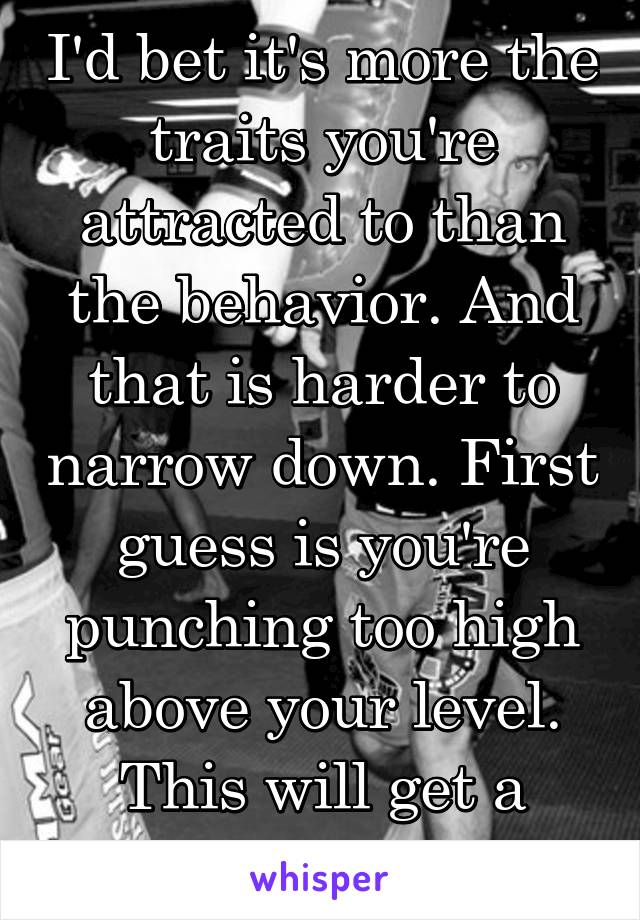 I'd bet it's more the traits you're attracted to than the behavior. And that is harder to narrow down. First guess is you're punching too high above your level. This will get a person used. 