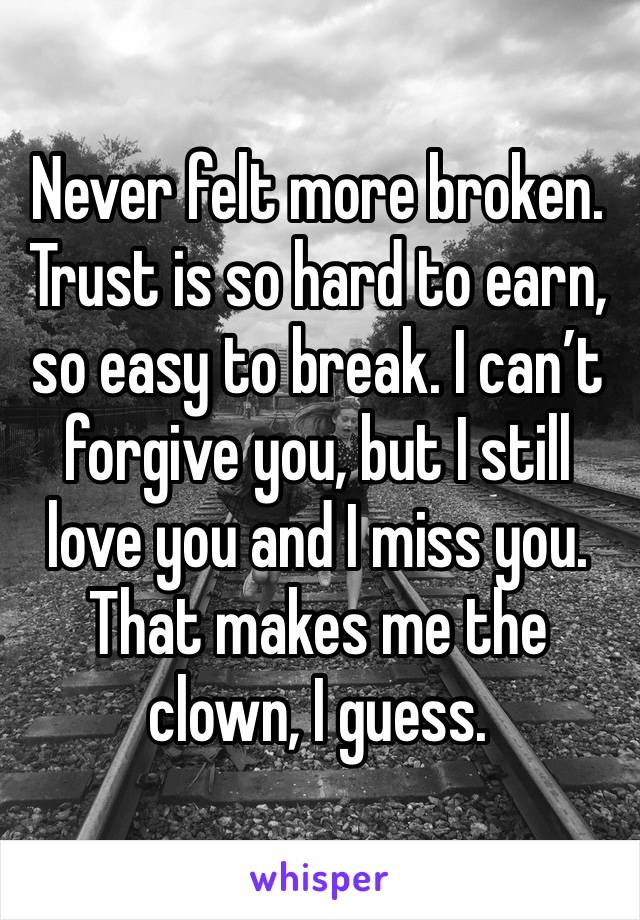 Never felt more broken. Trust is so hard to earn, so easy to break. I can’t forgive you, but I still love you and I miss you. That makes me the clown, I guess.