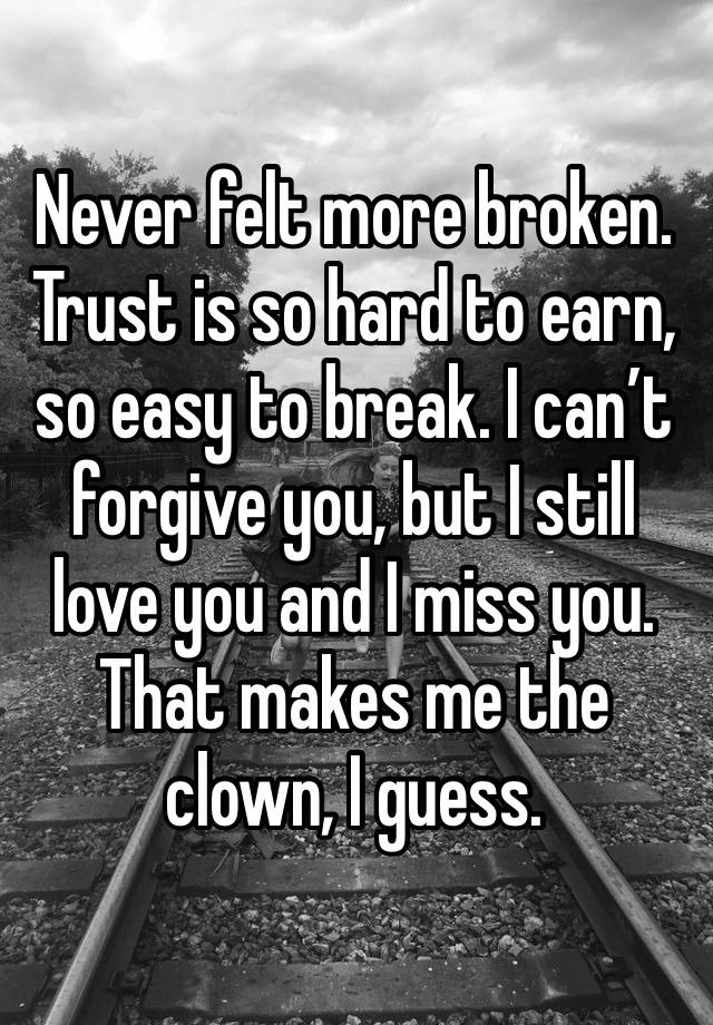 Never felt more broken. Trust is so hard to earn, so easy to break. I can’t forgive you, but I still love you and I miss you. That makes me the clown, I guess.