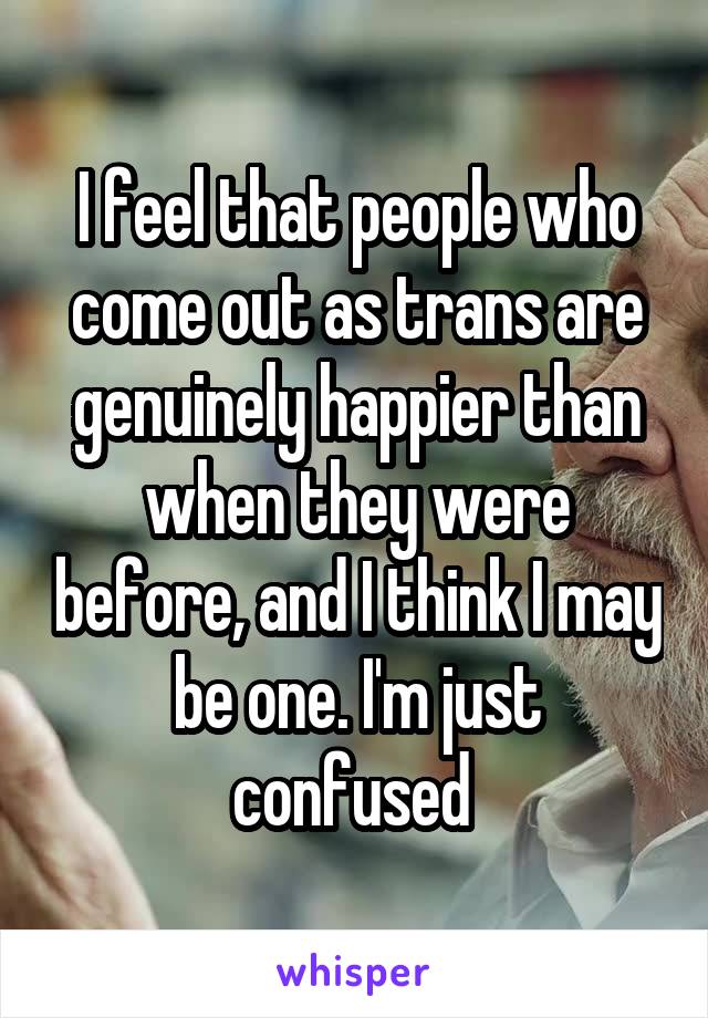 I feel that people who come out as trans are genuinely happier than when they were before, and I think I may be one. I'm just confused 