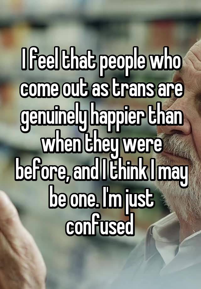 I feel that people who come out as trans are genuinely happier than when they were before, and I think I may be one. I'm just confused 