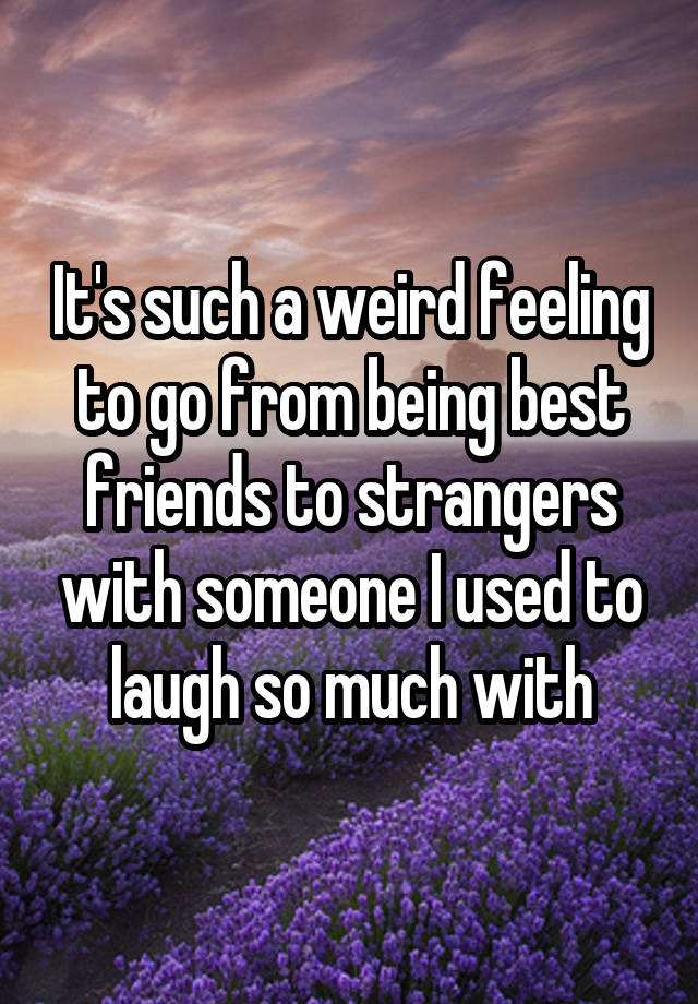 It's such a weird feeling to go from being best friends to strangers with someone I used to laugh so much with