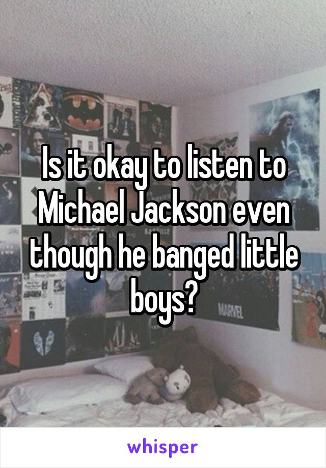 Is it okay to listen to Michael Jackson even though he banged little boys?
