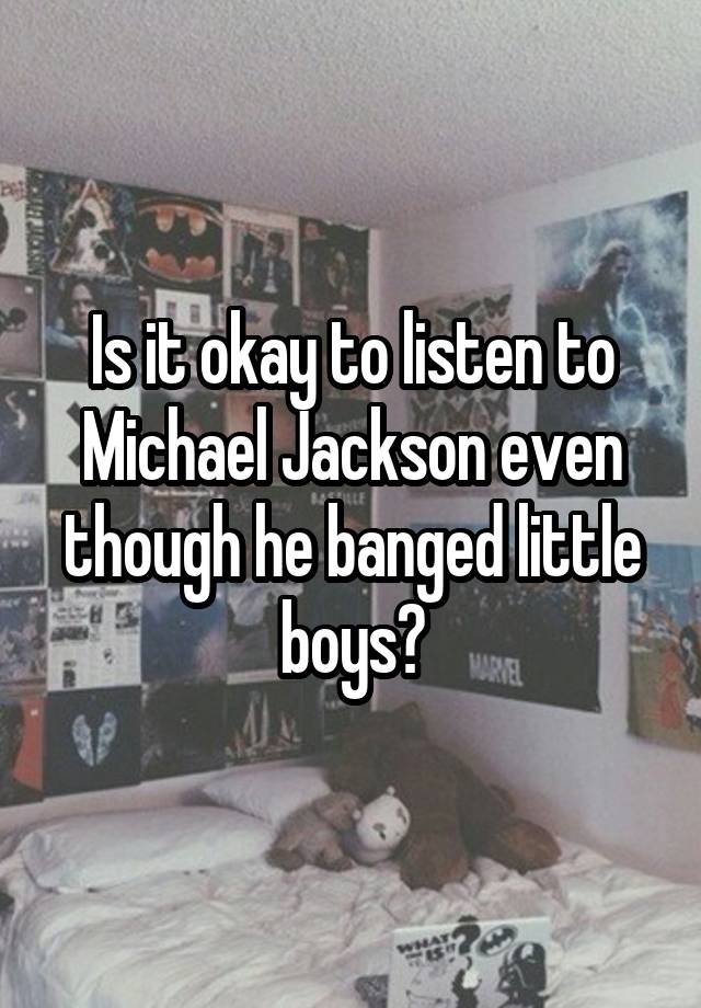 Is it okay to listen to Michael Jackson even though he banged little boys?