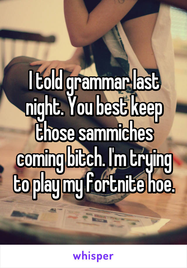 I told grammar last night. You best keep those sammiches coming bitch. I'm trying to play my fortnite hoe.