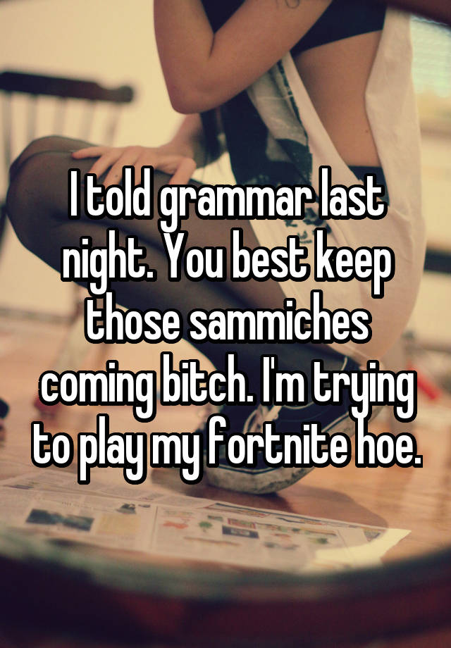 I told grammar last night. You best keep those sammiches coming bitch. I'm trying to play my fortnite hoe.