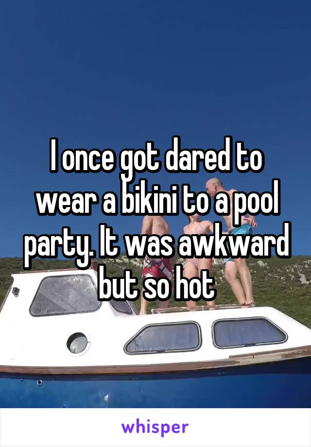 I once got dared to wear a bikini to a pool party. It was awkward but so hot