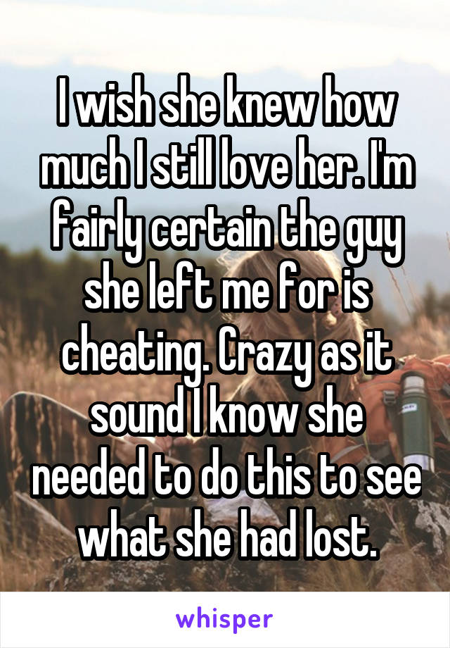 I wish she knew how much I still love her. I'm fairly certain the guy she left me for is cheating. Crazy as it sound I know she needed to do this to see what she had lost.