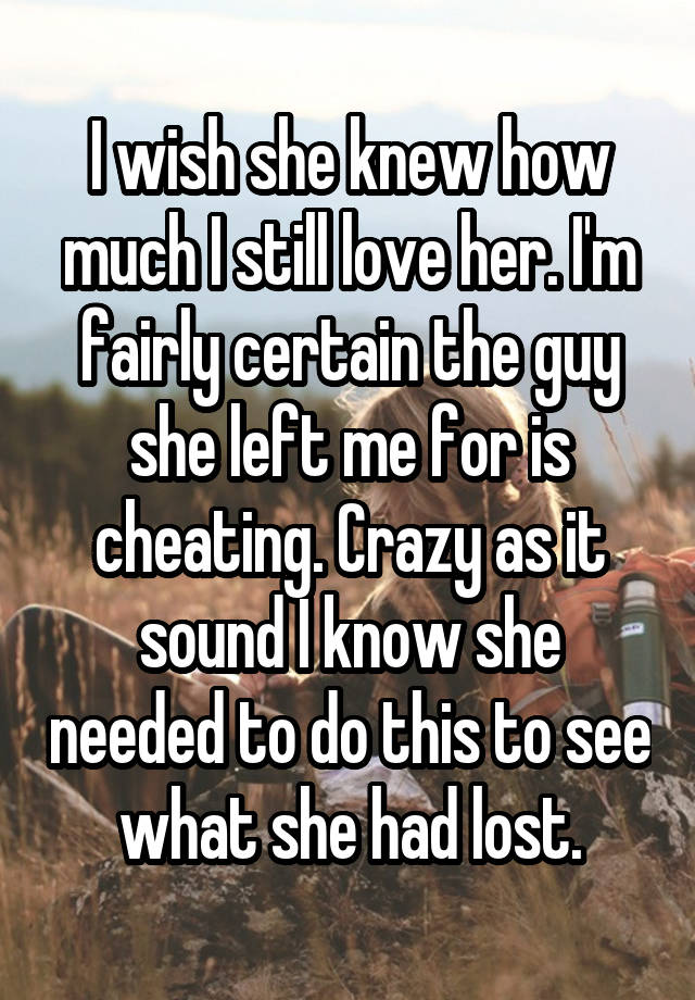 I wish she knew how much I still love her. I'm fairly certain the guy she left me for is cheating. Crazy as it sound I know she needed to do this to see what she had lost.