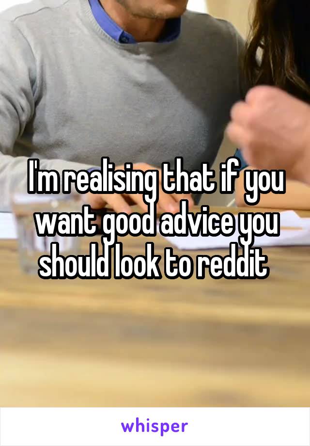 I'm realising that if you want good advice you should look to reddit 