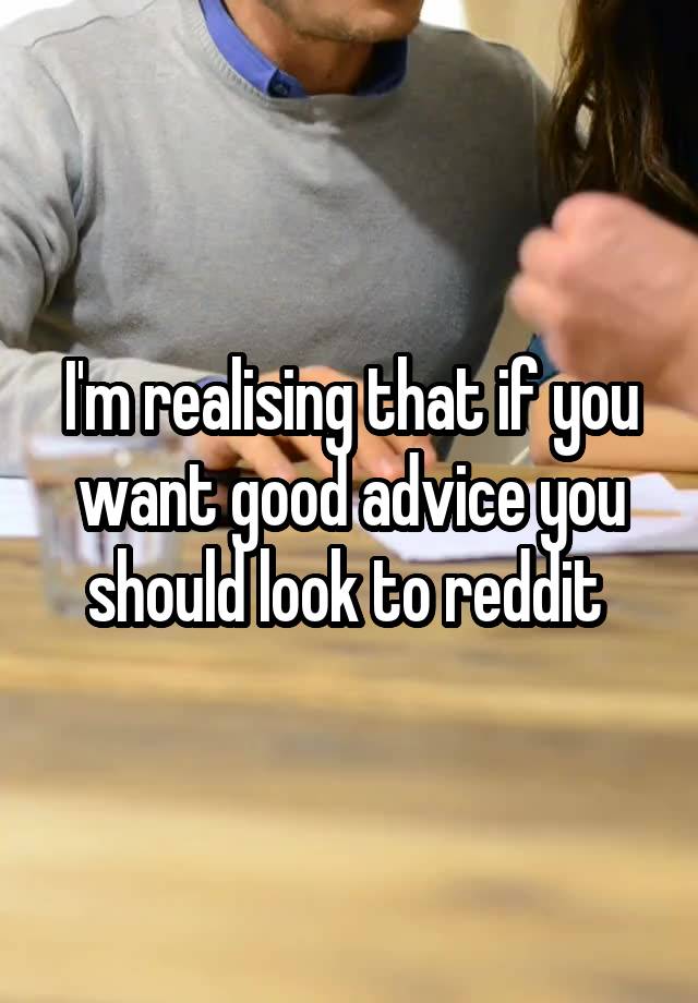 I'm realising that if you want good advice you should look to reddit 