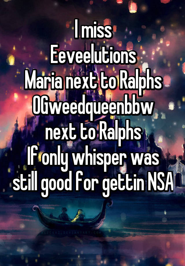 I miss
Eeveelutions
Maria next to Ralphs
OGweedqueenbbw next to Ralphs
If only whisper was still good for gettin NSA 
