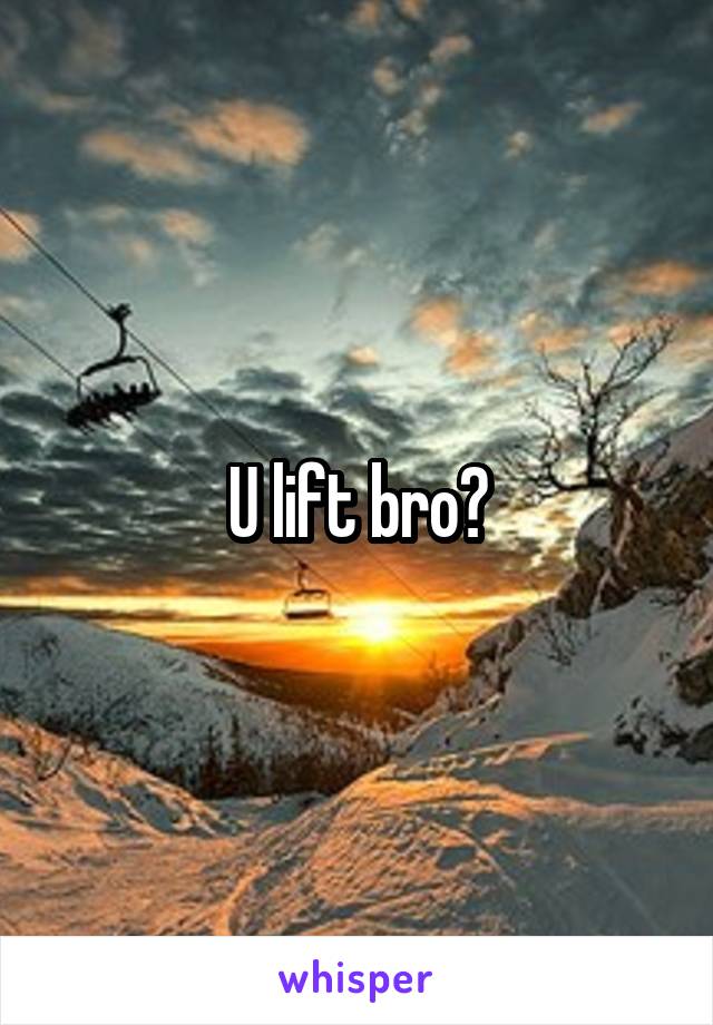 U lift bro?