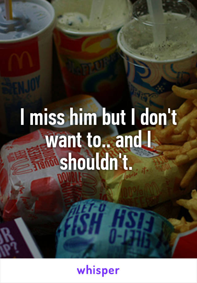 I miss him but I don't want to.. and I shouldn't. 