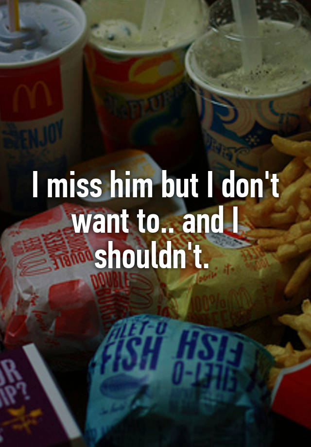 I miss him but I don't want to.. and I shouldn't. 